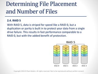 Copyright 2014 © Ram Kedem. All rights reserved. Not to be reproduced without written consent 
Determining File Placement and Number of Files 
2.4. RAID 5 
With RAID 5, data is striped for speed like a RAID 0, but a duplication or parity is built in to protect your data from a single drive failure. This results in fast performance comparable to a RAID 0, but with the added benefit of protection.  