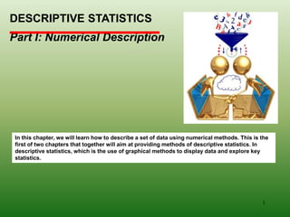 DESCRIPTIVE STATISTICS
Part I: Numerical Description
In this chapter, we will learn how to describe a set of data using numerical methods. This is the
first of two chapters that together will aim at providing methods of descriptive statistics. In
descriptive statistics, which is the use of graphical methods to display data and explore key
statistics.
1
 