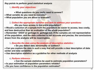 11
Key points to perform good statistical analysis
1. Identify your objectives:
 What questions do you really need to answer?
 What variable do you need to examine?
 What population you are about to evaluate?
2. Collect the appropriate samples and data to address your questions:
Do you have access to the entire population?
 Would a selection of a sample from the population be easier to access, less costly,
and less destructive than an evaluation of the whole population?
 Remember ‘GIGO’ or garbage-in, garbage-out. If the samples are not representative
of the population, and the data collected is not accurate and precise, the conclusions
drawn from the analysis will be meaningless.
3. Describe the data using the analysis of descriptive statistics :
 Do you detect data abnormality or outliers?
 Can you explore the data in such a way that will provide a clear description of data
center and data variability?
 Use descriptive statistics as a guideline for other methods of analysis
4. Perform inference :
 Can the sample statistics be used to estimate population parameters?
 Is your estimation of population parameters reliable?
 Do you have confidence in the population estimates?
 