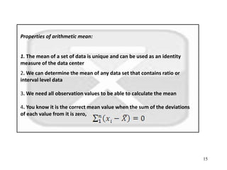 15
Properties of arithmetic mean:
1. The mean of a set of data is unique and can be used as an identity
measure of the data center
2. We can determine the mean of any data set that contains ratio or
interval level data
3. We need all observation values to be able to calculate the mean
4. You know it is the correct mean value when the sum of the deviations
of each value from it is zero,
 