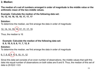 18
2. Median:
The median of a set of numbers arranged in order of magnitude is the middle value or the
arithmetic mean of the two middle values.
Example: Calculate the median of the following data set:
14, 12, 14, 16, 15, 19, 17, 17, 17
Solution:
To determine the median, we first arrange the data in order of magnitude:
12, 14, 14, 15, 16, 17, 17, 17, 19
Thus, the median is 16
Example: Calculate the median of the following data set:
8, 9, 10, 9, 8, 6, 11, 7, 12, 8
Solution:
To determine the median, we first arrange the data in order of magnitude
6, 7, 8, 8, 8, 9, 9, 10, 11, 12
Since this data set consists of an even number of observations, the middle values that split this
data into equal number of observations on both sides are 8 and 9. Thus, the median of this set of
data is (8+9)/2 = 8.5
 