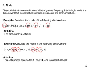 19
3. Mode:
The mode is that value which occurs with the greatest frequency. Interestingly, mode is a
French word that means fashion; perhaps, it is popular and common fashion.
Example: Calculate the mode of the following observations:
80, 87, 90, 82, 78, 74, 80, 77, 80, 91, 81, 80
Example: Calculate the mode of the following observations:
5, 7, 8, 9, 9, 9, 10, 11, 12, 14, 14, 14, 15
Solution:
The mode of this set is 80
Solution:
This set exhibits two modes 9, and 14, and is called bimodal.
 