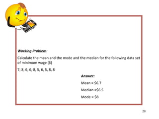 Working Problem:
Calculate the mean and the mode and the median for the following data set
of minimum wage ($)
7, 8, 6, 6, 8, 5, 6, 5, 8, 8
20
Answer:
Mean = $6.7
Median =$6.5
Mode = $8
 