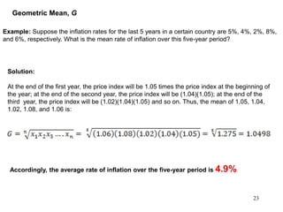 23
Example: Suppose the inflation rates for the last 5 years in a certain country are 5%, 4%, 2%, 8%,
and 6%, respectively. What is the mean rate of inflation over this five-year period?
Accordingly, the average rate of inflation over the five-year period is 4.9%
Geometric Mean, G
Solution:
At the end of the first year, the price index will be 1.05 times the price index at the beginning of
the year; at the end of the second year, the price index will be (1.04)(1.05); at the end of the
third year, the price index will be (1.02)(1.04)(1.05) and so on. Thus, the mean of 1.05, 1.04,
1.02, 1.08, and 1.06 is:
 