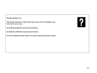 24
Working Problem 2.8:
The percent increase in sales for the last 4 years at X-L Company were:
9.91, 10.75, 13.12, 26.6
(a) Find the geometric mean percent increase.
(b) Find the arithmetic mean percent increase.
(c) Is the arithmetic mean equal to or greater than the geometric mean?
 