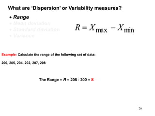 What are ‘Dispersion’ or Variability measures?
 Range
 Mean deviation
 Standard deviation
 Variance
minmax XXR 
Example: Calculate the range of the following set of data:
200, 205, 204, 202, 207, 208
26
The Range = R = 208 - 200 = 8
 