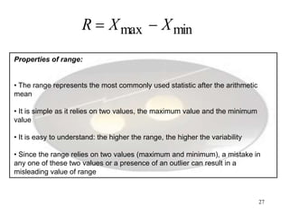 27
Properties of range:
• The range represents the most commonly used statistic after the arithmetic
mean
• It is simple as it relies on two values, the maximum value and the minimum
value
• It is easy to understand: the higher the range, the higher the variability
• Since the range relies on two values (maximum and minimum), a mistake in
any one of these two values or a presence of an outlier can result in a
misleading value of range
minmax XXR 
 