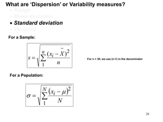 What are ‘Dispersion’ or Variability measures?
 Range
 Mean deviation
 Standard deviation
 Variance
For a Population:
 



N
i
N
x
1
2


For n < 30, we use (n-1) in the denominator
For a Sample:




n
i
n
Xx
s
1
2
)(
29
 