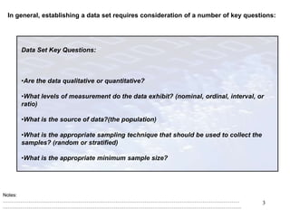 In general, establishing a data set requires consideration of a number of key questions:
Notes:
…………………………………………………………………………………………………………………………………
………………………………………………………………………………………………………………………………….
3
Data Set Key Questions:
•Are the data qualitative or quantitative?
•What levels of measurement do the data exhibit? (nominal, ordinal, interval, or
ratio)
•What is the source of data?(the population)
•What is the appropriate sampling technique that should be used to collect the
samples? (random or stratified)
•What is the appropriate minimum sample size?
 