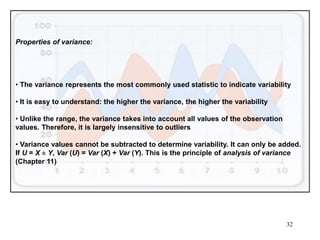 32
Properties of variance:
• The variance represents the most commonly used statistic to indicate variability
• It is easy to understand: the higher the variance, the higher the variability
• Unlike the range, the variance takes into account all values of the observation
values. Therefore, it is largely insensitive to outliers
• Variance values cannot be subtracted to determine variability. It can only be added.
If U = X ± Y, Var (U) = Var (X) + Var (Y). This is the principle of analysis of variance
(Chapter 11)
 