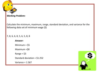Working Problem:
Calculate the minimum, maximum, range, standard deviation, and variance for the
following data set of minimum wage ($)
7, 8, 6, 6, 8, 5, 6, 5, 8, 8
34
Answer:
Minimum = $5
Maximum =$8
Range = $3
Standard deviation = $1.252
Variance = 1.567
 