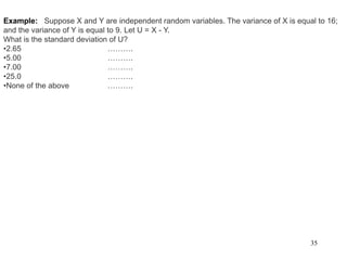 35
Example: Suppose X and Y are independent random variables. The variance of X is equal to 16;
and the variance of Y is equal to 9. Let U = X - Y.
What is the standard deviation of U?
•2.65 ……….
•5.00 ……….
•7.00 ……….
•25.0 ……….
•None of the above ……….
 
