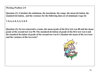 36
Working Problem 2.9:
Question (1): Calculate the minimum, the maximum, the range, the mean deviation, the
standard deviation, and the variance for the following data set of minimum wage ($)
7, 8, 6, 6, 8, 5, 6, 5, 8, 8
Question (2): In two consecutive exams, the mean grade of the first test was 80 and the mean
grade of the second test was 90. The standard deviation of grade of the first test was 6 and
the standard deviation of grade of the second test was 8. Calculate the mean of the two tests
and the variance of the two tests?
 