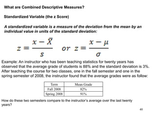 What are Combined Descriptive Measures?
Standardized Variable (the z Score)
A standardized variable is a measure of the deviation from the mean by an
individual value in units of the standard deviation:
40
Example: An instructor who has been teaching statistics for twenty years has
observed that the average grade of students is 88% and the standard deviation is 3%.
After teaching the course for two classes, one in the fall semester and one in the
spring semester of 2008, the instructor found that the average grades were as follow:
Term Mean Grade
Fall 2008 82%
Spring 2008 91%
How do these two semesters compare to the instructor’s average over the last twenty
years?
 