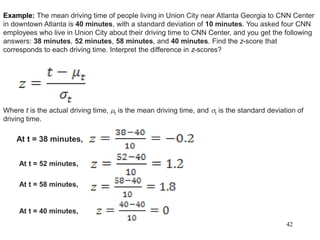 42
Example: The mean driving time of people living in Union City near Atlanta Georgia to CNN Center
in downtown Atlanta is 40 minutes, with a standard deviation of 10 minutes. You asked four CNN
employees who live in Union City about their driving time to CNN Center, and you get the following
answers: 38 minutes, 52 minutes, 58 minutes, and 40 minutes. Find the z-score that
corresponds to each driving time. Interpret the difference in z-scores?
Where t is the actual driving time, t is the mean driving time, and t is the standard deviation of
driving time.
At t = 38 minutes,
At t = 52 minutes,
At t = 58 minutes,
At t = 40 minutes,
 