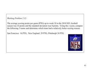 43
Working Problem 2.12:
The average scoring points per game (PTG) up to week 10 in the 2010 NFL football
season was 22 points and the standard deviation was 4 points. Using the z-score, compare
the following 3 teams and determine which team had a relatively better scoring season:
San Francisco 16 PTG, New England 29 PTG, Pittsburgh 24 PTG
 