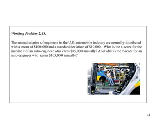 44
Working Problem 2.13:
The annual salaries of engineers in the U.S. automobile industry are normally distributed
with a mean of $100,000 and a standard deviation of $10,000. What is the z-score for the
income x of an auto-engineer who earns $85,000 annually? And what is the z-score for an
auto-engineer who earns $105,000 annually?
 