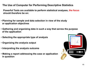 The Use of Computer for Performing Descriptive Statistics
Powerful Tools are available to perform statistical analyses, the focus
should therefore be on:
• Planning for sample and data selection in view of the study
or application objectives
• Gathering and organizing data in such a way that serves the purpose
of the application
• Selecting the appropriate type of analysis
• Organizing the analysis output
• Interpreting the analysis outcome
• Making a report addressing the case or application
in question
46
 