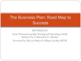 HENTREPLAN
From “Entrepreneurship: Starting and Operating a Small
Business” by S. Mariotti & C. Glackin
Presented by: Mervyn Maico D.Aldana, Faculty, SHTM
The Business Plan: Road Map to
Success
 