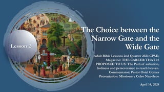 The Choice between the
Narrow Gate and the
Wide Gate
Adult Bible Lessons 2nd Quarter 2024 CPAD,
Magazine: THE CAREER THAT IS
PROPOSED TO US: The Path of salvation,
holiness and perseverance to reach heaven.
Commentator: Pastor Osiel Gomes
Presentation: Missionary Celso Napoleon
April 14, 2024
Lesson 2
 