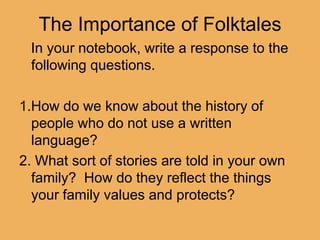 The Importance of Folktales    In your notebook, write a response to the following questions. 1.How do we know about the history of    people who do not use a written language? 2. What sort of stories are told in your own family?  How do they reflect the things your family values and protects? 