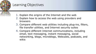 The
Internet,
the
Web,
and
Electronic
Commerce
The
Internet,
the
Web,
and
Electronic
Commerce
Learning Objectives
1. Explain the origins of the Internet and the web.
2. Explain how to access the web using providers and
browsers
3. Compare different web utilities including plug-ins, filters,
file transfer utilities, and Internet security suites
4. Compare different Internet communications, including
email, text messaging, instant messaging, social
networking, blogs, microblogs, Webcasts, podcasts, and
wikis
 