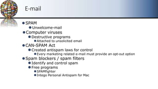 E-mail
⚫SPAM
⚫Unwelcome-mail
⚫Computer viruses
⚫Destructive programs
⚫Attached to unsolicited email
⚫CAN-SPAM Act
⚫Created antispam laws for control
⚫Every marketing related e-mail must provide an opt-out option
⚫Spam blockers / spam filters
⚫Identify and control spam
⚫Free programs
⚫SPAMfighter
⚫Intego Personal Antispam for Mac
 