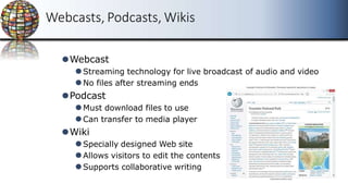 Webcasts, Podcasts, Wikis
⚫Webcast
⚫Streaming technology for live broadcast of audio and video
⚫No files after streaming ends
⚫Podcast
⚫Must download files to use
⚫Can transfer to media player
⚫Wiki
⚫Specially designed Web site
⚫Allows visitors to edit the contents
⚫Supports collaborative writing
 
