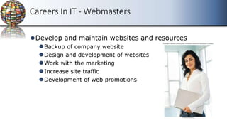 Careers In IT - Webmasters
⚫Develop and maintain websites and resources
⚫Backup of company website
⚫Design and development of websites
⚫Work with the marketing
⚫Increase site traffic
⚫Development of web promotions
 
