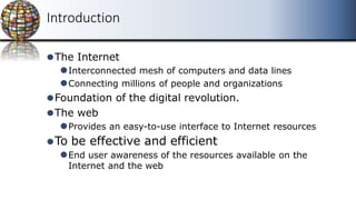 ⚫The Internet
⚫Interconnected mesh of computers and data lines
⚫Connecting millions of people and organizations
⚫Foundation of the digital revolution.
⚫The web
⚫Provides an easy-to-use interface to Internet resources
⚫To be effective and efficient
⚫End user awareness of the resources available on the
Internet and the web
Introduction
 