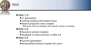 Web
⚫Web 1.0
⚫1st generation
⚫Linking existing information focus
⚫Search programs were created
⚫Provide links to websites with specific words or phrases
⚫Web 2.0
⚫Dynamic content creation
⚫Facebook is most common in Web 2.0
⚫Web 3.0
⚫Current generation
⚫Personalized content creation for users
 