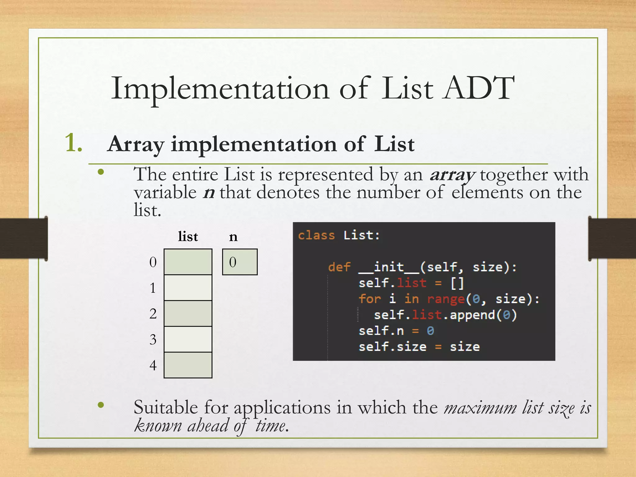 Implementation of List ADT
1. Array implementation of List
• The entire List is represented by an array together with
variable n that denotes the number of elements on the
list.
• Suitable for applications in which the maximum list size is
known ahead of time.
list
0
1
2
3
4
n
0
 