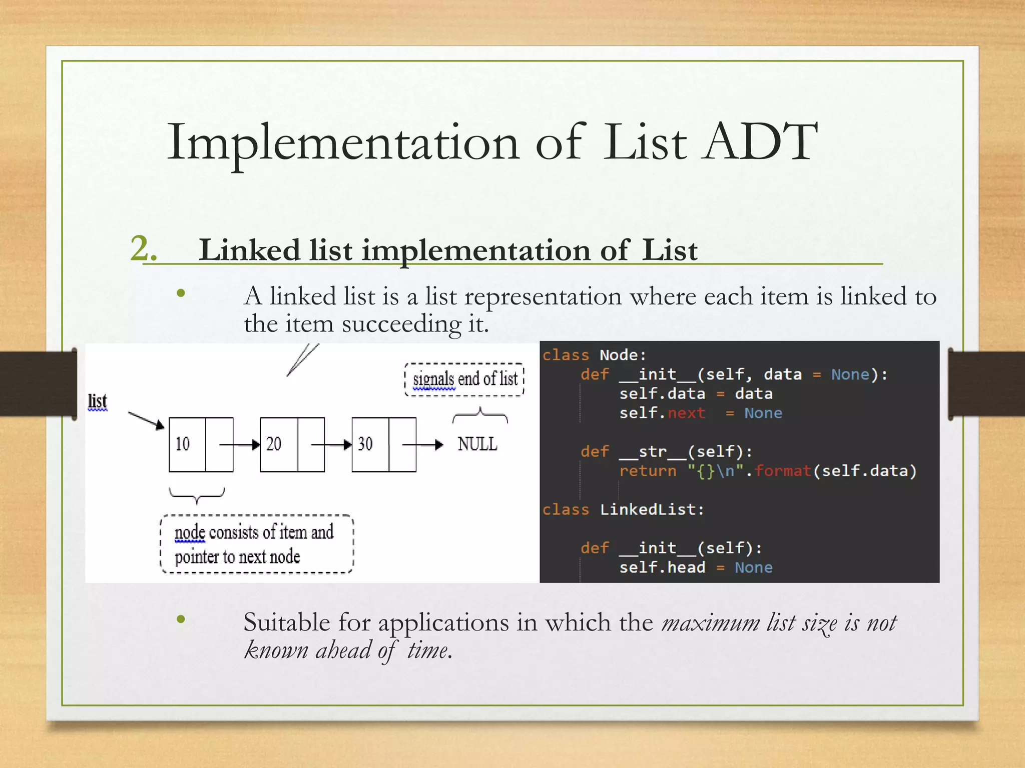Implementation of List ADT
2. Linked list implementation of List
• A linked list is a list representation where each item is linked to
the item succeeding it.
• Suitable for applications in which the maximum list size is not
known ahead of time.
 