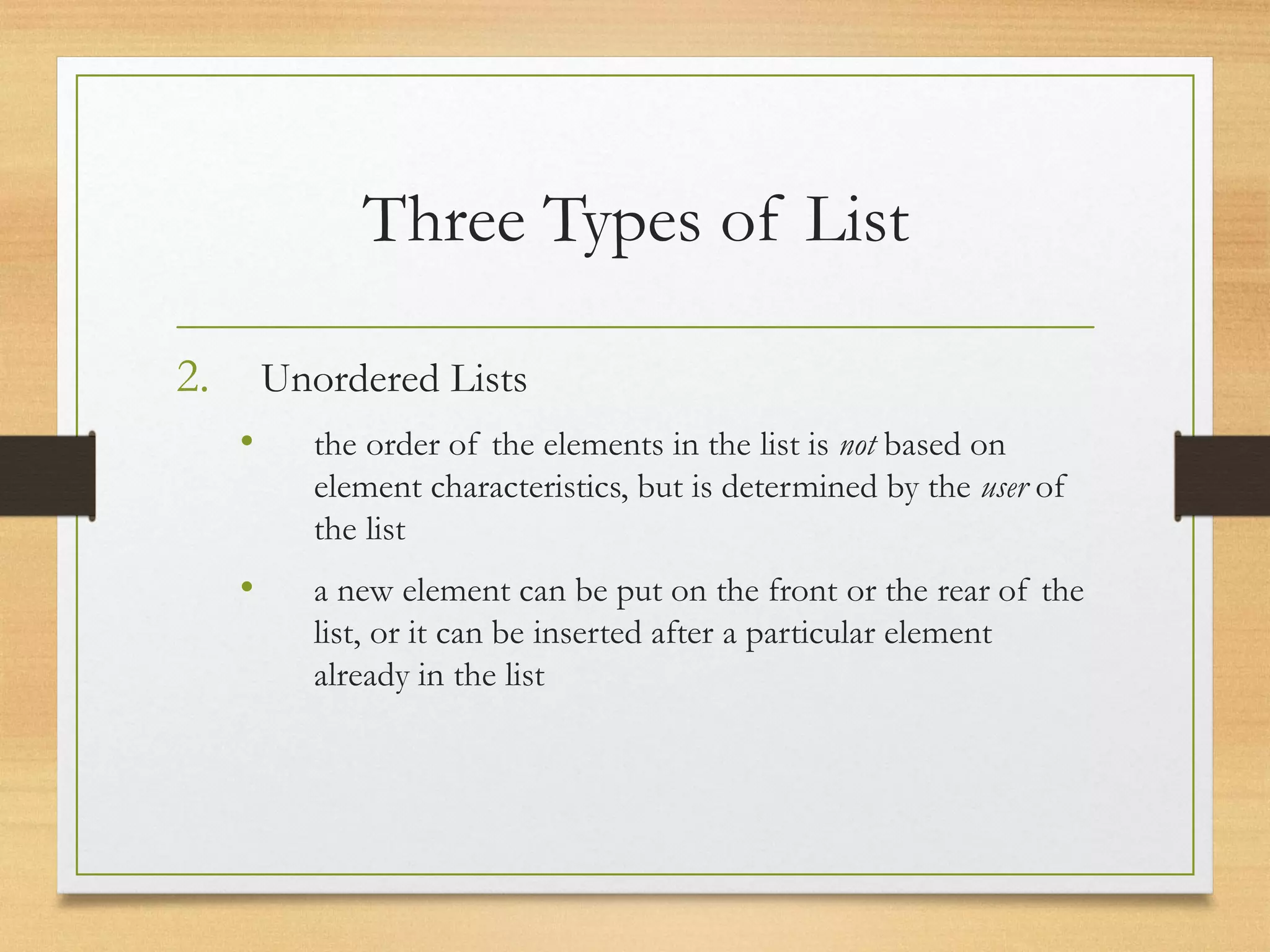 Three Types of List
2. Unordered Lists
• the order of the elements in the list is not based on
element characteristics, but is determined by the user of
the list
• a new element can be put on the front or the rear of the
list, or it can be inserted after a particular element
already in the list
 