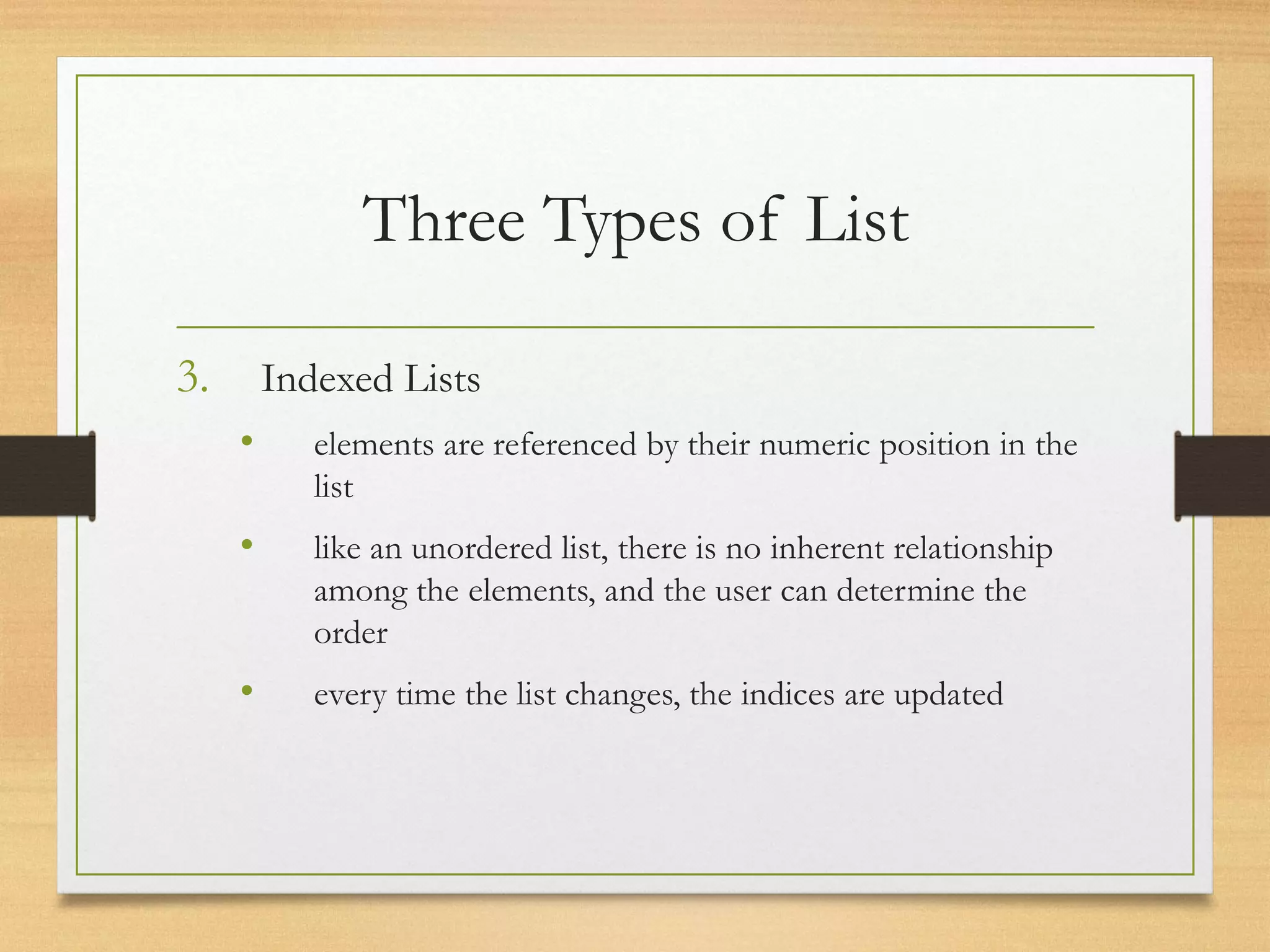 Three Types of List
3. Indexed Lists
• elements are referenced by their numeric position in the
list
• like an unordered list, there is no inherent relationship
among the elements, and the user can determine the
order
• every time the list changes, the indices are updated
 