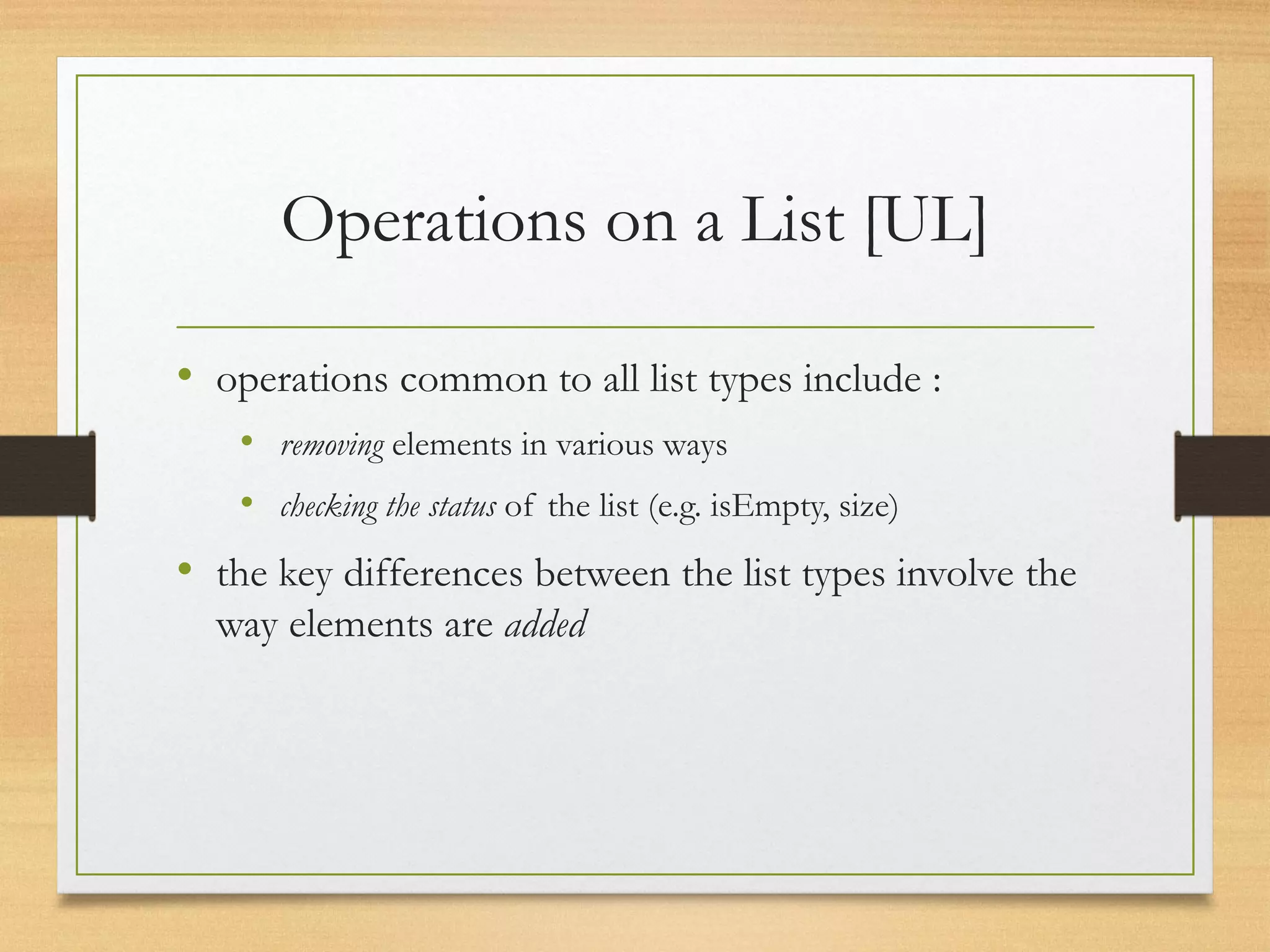 Operations on a List [UL]
• operations common to all list types include :
• removing elements in various ways
• checking the status of the list (e.g. isEmpty, size)
• the key differences between the list types involve the
way elements are added
 
