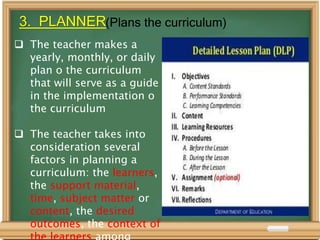 3. PLANNER(Plans the curriculum)
 The teacher makes a
yearly, monthly, or daily
plan o the curriculum
that will serve as a guide
in the implementation o
the curriculum
 The teacher takes into
consideration several
factors in planning a
curriculum: the learners,
the support material,
time, subject matter or
content, the desired
outcomes, the context of
 