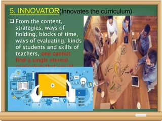 5. INNOVATOR(Innovates the curriculum)
 From the content,
strategies, ways of
holding, blocks of time,
ways of evaluating, kinds
of students and skills of
teachers, one cannot
find a single eternal
curriculum that would
perpetually fit.
 