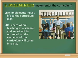 6. IMPLEMENTOR(Implementor the curriculum)
An implementor gives
life to the curriculum
plan
It is here where
teaching as a science
and an art will be
observed, all the
elements of the
curriculum will come
into play
 