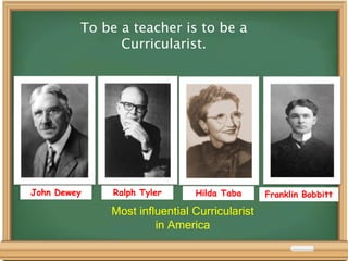 John Dewey Ralph Tyler Hilda Taba Franklin Bobbitt
Most influential Curricularist
in America
To be a teacher is to be a
Curricularist.
 