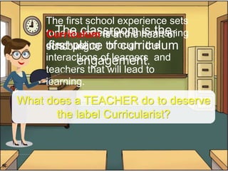 The classroom is the
first place of curriculum
engagement.
The first school experience sets
tone to understand the meaning
of schooling through the
interactions of learners and
teachers that will lead to
learning.
Curriculum is at the heart of
schooling.
What does a TEACHER do to deserve
the label Curricularist?
 