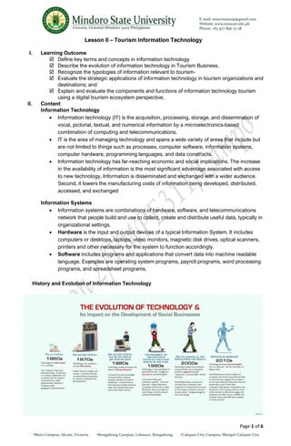 Page 1 of 6
Lesson II – Tourism Information Technology
I. Learning Outcome
 Define key terms and concepts in information technology
 Describe the evolution of information technology in Tourism Business.
 Recognize the typologies of information relevant to tourism-
 Evaluate the strategic applications of information technology in tourism organizations and
destinations; and
 Explain and evaluate the components and functions of information technology tourism
using a digital tourism ecosystem perspective.
II. Content
Information Technology
• Information technology (IT) is the acquisition, processing, storage, and dissemination of
vocal, pictorial, textual, and numerical information by a microelectronics-based
combination of computing and telecommunications.
• IT is the area of managing technology and spans a wide variety of areas that include but
are not limited to things such as processes, computer software, information systems,
computer hardware, programming languages, and data constructs.
• Information technology has far-reaching economic and social implications. The increase
in the availability of information is the most significant advantage associated with access
to new technology. Information is disseminated and exchanged with a wider audience.
Second, it lowers the manufacturing costs of information being developed, distributed,
accessed, and exchanged
Information Systems
• Information systems are combinations of hardware, software, and telecommunications
network that people build and use to collect, create and distribute useful data, typically in
organizational settings.
• Hardware is the input and output devices of a typical Information System. It includes
computers or desktops, laptops, video monitors, magnetic disk drives, optical scanners,
printers and other necessary for the system to function accordingly.
• Software includes programs and applications that convert data into machine readable
language. Examples are operating system programs, payroll programs, word processing
programs, and spreadsheet programs.
History and Evolution of Information Technology
 