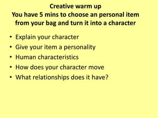 Creative warm up
You have 5 mins to choose an personal item
from your bag and turn it into a character
• Explain your character
• Give your item a personality
• Human characteristics
• How does your character move
• What relationships does it have?
 