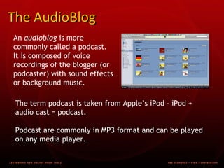 The AudioBlog An audioblog is more commonly called a podcast. It is composed of voice recordings of the blogger (or podcaster) with sound effects or background music. The term podcast is taken from Apple’s iPod – iPod + audio cast = podcast. Podcast are commonly in MP3 format and can be played on any media player.