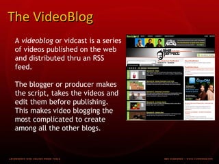 The VideoBlog A videoblog or vidcast is a series of videos published on the web and distributed thru an RSS feed. The blogger or producer makes the script, takes the videos and edit them before publishing. This makes video blogging the most complicated to create among all the other blogs.