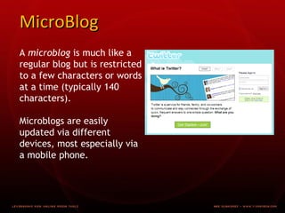 MicroBlog A microblog is much like a regular blog but is restricted to a few characters or words at a time (typically 140 characters). Microblogs are easily updated via different devices, most especially via a mobile phone.