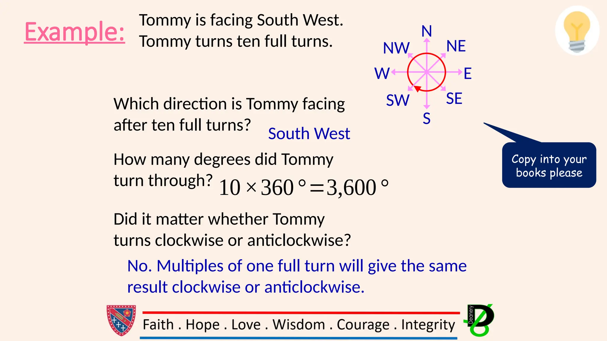 Example: N
S
E
W
NE
SE
SW
NW
Tommy is facing South West.
Tommy turns ten full turns.
Which direction is Tommy facing
after ten full turns?
How many degrees did Tommy
turn through?
Did it matter whether Tommy
turns clockwise or anticlockwise?
South West
10×360°=3,600°
No. Multiples of one full turn will give the same
result clockwise or anticlockwise.
Copy into your
books please
 
