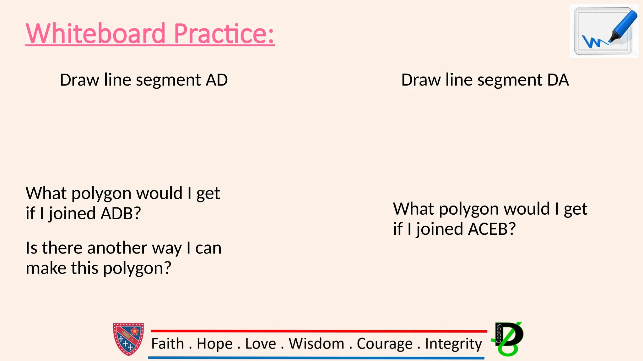 Whiteboard Practice:
Draw line segment AD Draw line segment DA
What polygon would I get
if I joined ADB?
Is there another way I can
make this polygon?
What polygon would I get
if I joined ACEB?
 