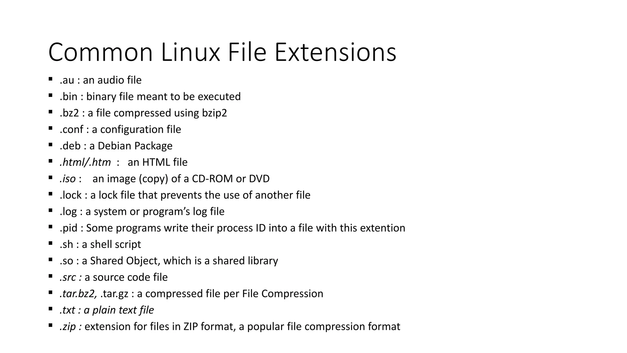 Common Linux File Extensions
 .au : an audio file
 .bin : binary file meant to be executed
 .bz2 : a file compressed using bzip2
 .conf : a configuration file
 .deb : a Debian Package
 .html/.htm : an HTML file
 .iso : an image (copy) of a CD-ROM or DVD
 .lock : a lock file that prevents the use of another file
 .log : a system or program’s log file
 .pid : Some programs write their process ID into a file with this extention
 .sh : a shell script
 .so : a Shared Object, which is a shared library
 .src : a source code file
 .tar.bz2, .tar.gz : a compressed file per File Compression
 .txt : a plain text file
 .zip : extension for files in ZIP format, a popular file compression format
 