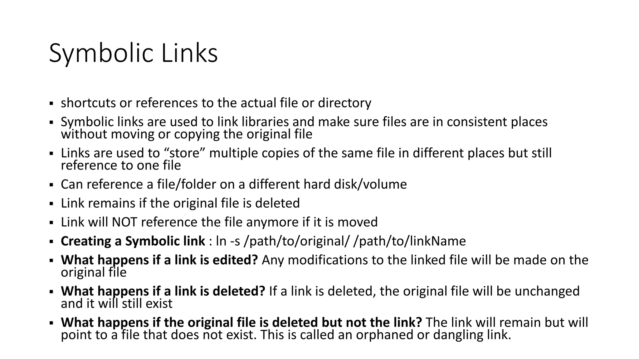Symbolic Links
 shortcuts or references to the actual file or directory
 Symbolic links are used to link libraries and make sure files are in consistent places
without moving or copying the original file
 Links are used to “store” multiple copies of the same file in different places but still
reference to one file
 Can reference a file/folder on a different hard disk/volume
 Link remains if the original file is deleted
 Link will NOT reference the file anymore if it is moved
 Creating a Symbolic link : ln -s /path/to/original/ /path/to/linkName
 What happens if a link is edited? Any modifications to the linked file will be made on the
original file
 What happens if a link is deleted? If a link is deleted, the original file will be unchanged
and it will still exist
 What happens if the original file is deleted but not the link? The link will remain but will
point to a file that does not exist. This is called an orphaned or dangling link.
 